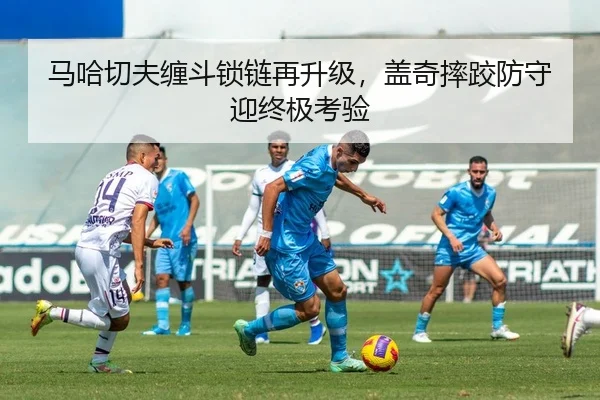 马哈切夫缠斗锁链再升级，盖奇摔跤防守迎终极考验